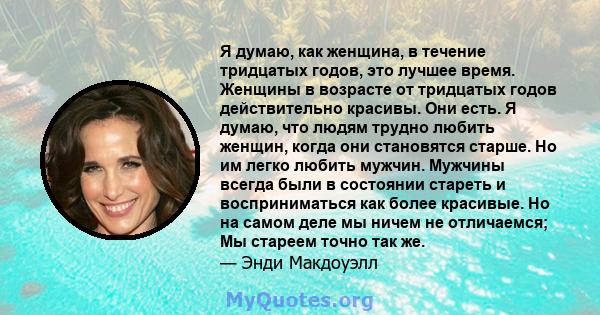 Я думаю, как женщина, в течение тридцатых годов, это лучшее время. Женщины в возрасте от тридцатых годов действительно красивы. Они есть. Я думаю, что людям трудно любить женщин, когда они становятся старше. Но им легко 