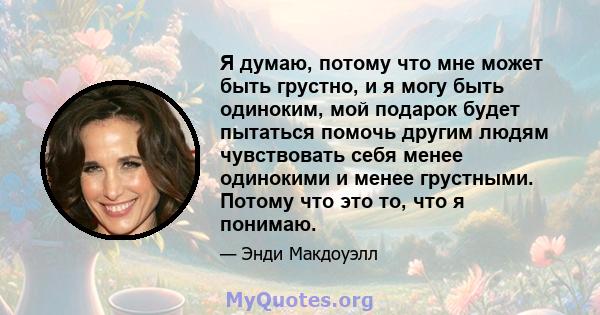 Я думаю, потому что мне может быть грустно, и я могу быть одиноким, мой подарок будет пытаться помочь другим людям чувствовать себя менее одинокими и менее грустными. Потому что это то, что я понимаю.