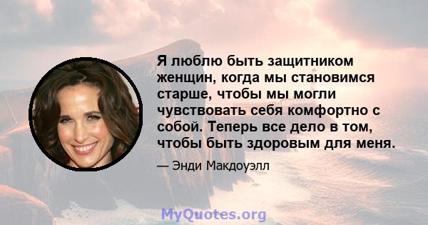 Я люблю быть защитником женщин, когда мы становимся старше, чтобы мы могли чувствовать себя комфортно с собой. Теперь все дело в том, чтобы быть здоровым для меня.