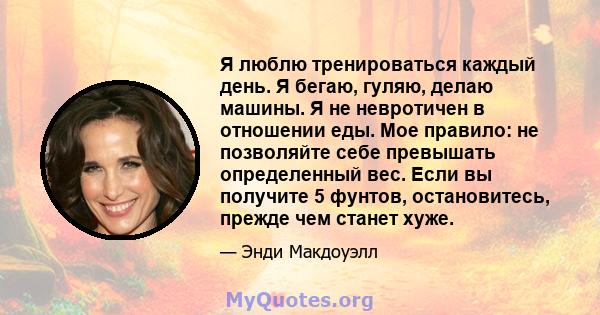 Я люблю тренироваться каждый день. Я бегаю, гуляю, делаю машины. Я не невротичен в отношении еды. Мое правило: не позволяйте себе превышать определенный вес. Если вы получите 5 фунтов, остановитесь, прежде чем станет