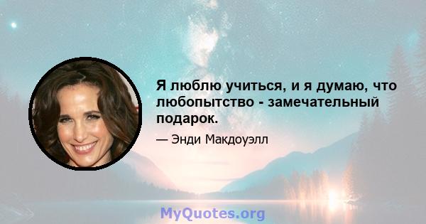 Я люблю учиться, и я думаю, что любопытство - замечательный подарок.