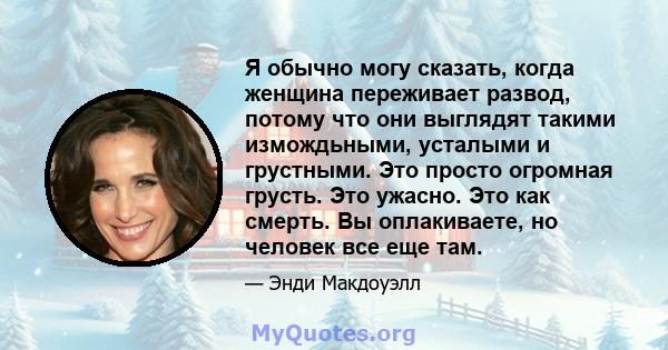 Я обычно могу сказать, когда женщина переживает развод, потому что они выглядят такими измождьными, усталыми и грустными. Это просто огромная грусть. Это ужасно. Это как смерть. Вы оплакиваете, но человек все еще там.