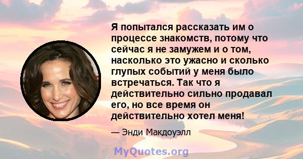 Я попытался рассказать им о процессе знакомств, потому что сейчас я не замужем и о том, насколько это ужасно и сколько глупых событий у меня было встречаться. Так что я действительно сильно продавал его, но все время он 