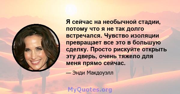 Я сейчас на необычной стадии, потому что я не так долго встречался. Чувство изоляции превращает все это в большую сделку. Просто рискуйте открыть эту дверь, очень тяжело для меня прямо сейчас.