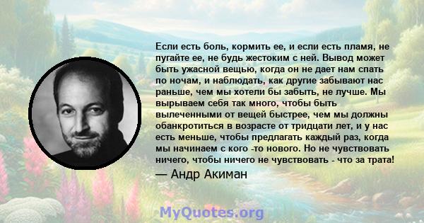 Если есть боль, кормить ее, и если есть пламя, не пугайте ее, не будь жестоким с ней. Вывод может быть ужасной вещью, когда он не дает нам спать по ночам, и наблюдать, как другие забывают нас раньше, чем мы хотели бы