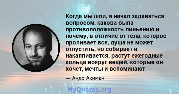 Когда мы шли, я начал задаваться вопросом, какова была противоположность линьению и почему, в отличие от тела, которое проливает все, душа не может отпустить, но собирает и накапливается, растут ежегодные кольца вокруг