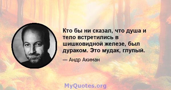 Кто бы ни сказал, что душа и тело встретились в шишковидной железе, был дураком. Это мудак, глупый.