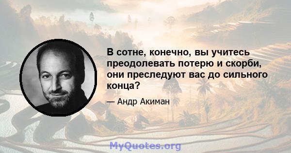 В сотне, конечно, вы учитесь преодолевать потерю и скорби, они преследуют вас до сильного конца?