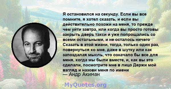 Я остановился на секунду. Если вы все помните, я хотел сказать, и если вы действительно похожи на меня, то прежде чем уйти завтра, или когда вы просто готовы закрыть дверь такси и уже попрощались со всеми остальными, и