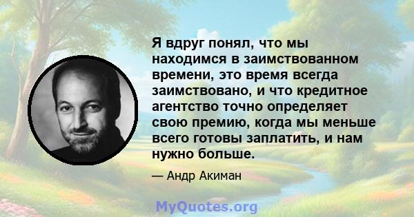 Я вдруг понял, что мы находимся в заимствованном времени, это время всегда заимствовано, и что кредитное агентство точно определяет свою премию, когда мы меньше всего готовы заплатить, и нам нужно больше.