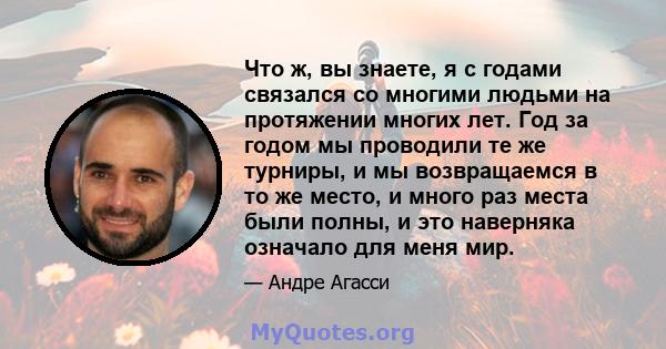 Что ж, вы знаете, я с годами связался со многими людьми на протяжении многих лет. Год за годом мы проводили те же турниры, и мы возвращаемся в то же место, и много раз места были полны, и это наверняка означало для меня 