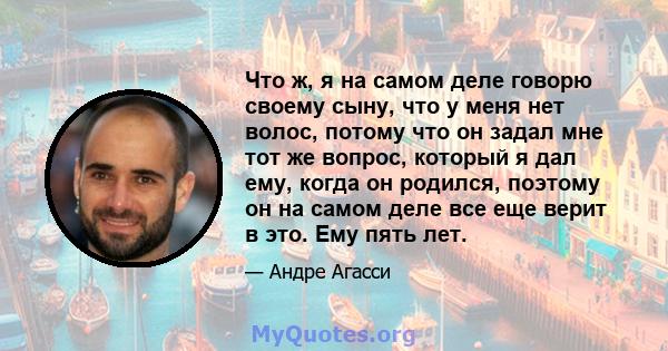 Что ж, я на самом деле говорю своему сыну, что у меня нет волос, потому что он задал мне тот же вопрос, который я дал ему, когда он родился, поэтому он на самом деле все еще верит в это. Ему пять лет.