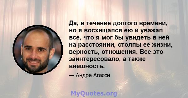 Да, в течение долгого времени, но я восхищался ею и уважал все, что я мог бы увидеть в ней на расстоянии, столпы ее жизни, верность, отношения. Все это заинтересовало, а также внешность.