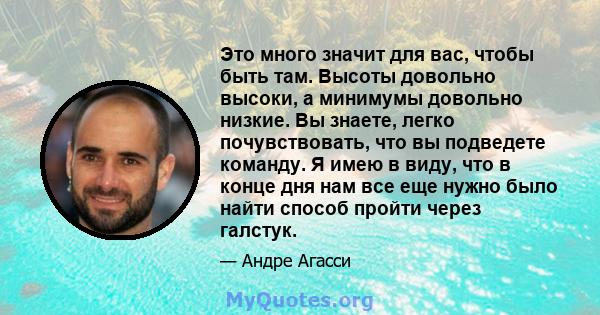 Это много значит для вас, чтобы быть там. Высоты довольно высоки, а минимумы довольно низкие. Вы знаете, легко почувствовать, что вы подведете команду. Я имею в виду, что в конце дня нам все еще нужно было найти способ