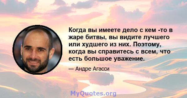 Когда вы имеете дело с кем -то в жаре битвы, вы видите лучшего или худшего из них. Поэтому, когда вы справитесь с всем, что есть большое уважение.