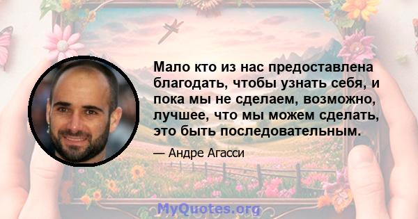 Мало кто из нас предоставлена ​​благодать, чтобы узнать себя, и пока мы не сделаем, возможно, лучшее, что мы можем сделать, это быть последовательным.