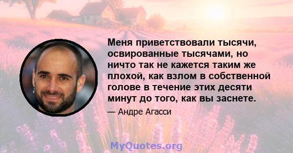 Меня приветствовали тысячи, освированные тысячами, но ничто так не кажется таким же плохой, как взлом в собственной голове в течение этих десяти минут до того, как вы заснете.