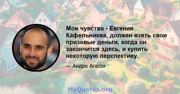 Мои чувства - Евгения Кафельниква, должен взять свои призовые деньги, когда он закончится здесь, и купить некоторую перспективу.