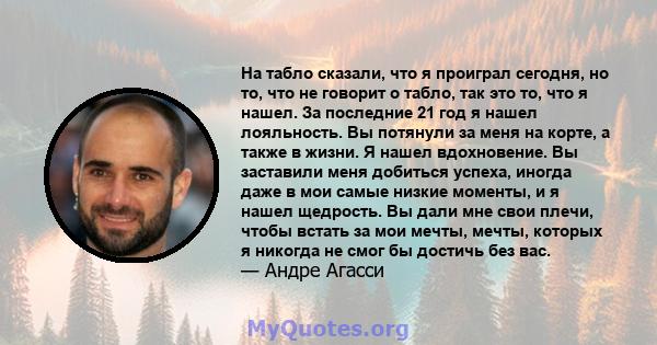 На табло сказали, что я проиграл сегодня, но то, что не говорит о табло, так это то, что я нашел. За последние 21 год я нашел лояльность. Вы потянули за меня на корте, а также в жизни. Я нашел вдохновение. Вы заставили