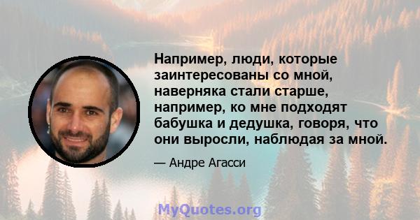 Например, люди, которые заинтересованы со мной, наверняка стали старше, например, ко мне подходят бабушка и дедушка, говоря, что они выросли, наблюдая за мной.