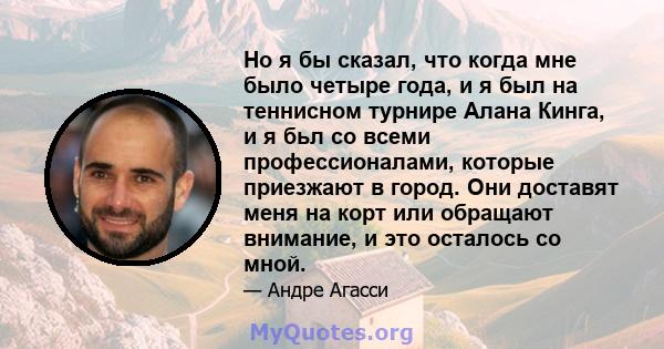 Но я бы сказал, что когда мне было четыре года, и я был на теннисном турнире Алана Кинга, и я бьл со всеми профессионалами, которые приезжают в город. Они доставят меня на корт или обращают внимание, и это осталось со