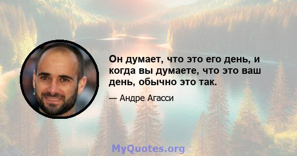 Он думает, что это его день, и когда вы думаете, что это ваш день, обычно это так.