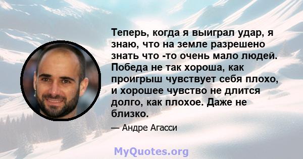 Теперь, когда я выиграл удар, я знаю, что на земле разрешено знать что -то очень мало людей. Победа не так хороша, как проигрыш чувствует себя плохо, и хорошее чувство не длится долго, как плохое. Даже не близко.