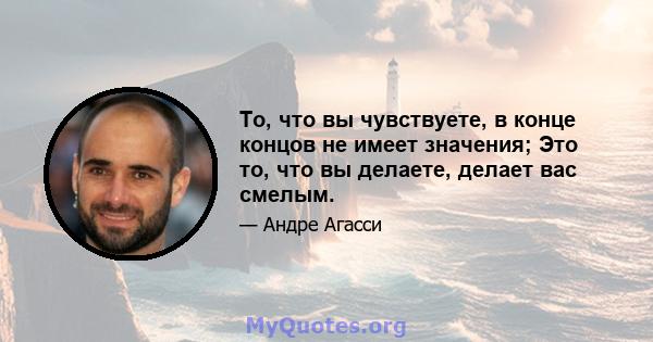 То, что вы чувствуете, в конце концов не имеет значения; Это то, что вы делаете, делает вас смелым.