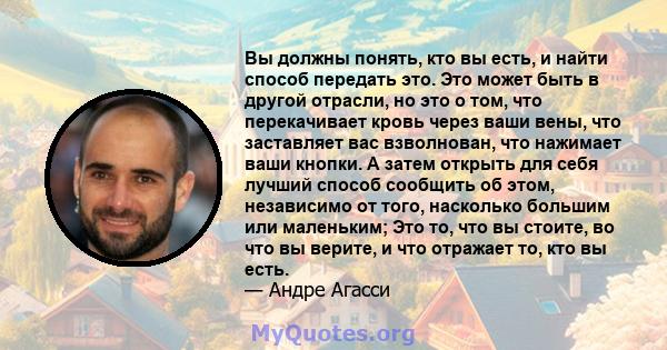 Вы должны понять, кто вы есть, и найти способ передать это. Это может быть в другой отрасли, но это о том, что перекачивает кровь через ваши вены, что заставляет вас взволнован, что нажимает ваши кнопки. А затем открыть 