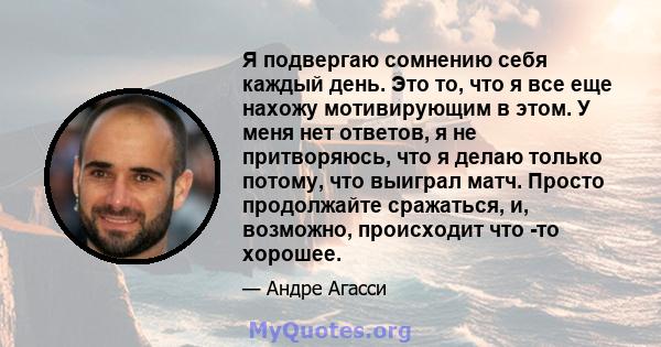 Я подвергаю сомнению себя каждый день. Это то, что я все еще нахожу мотивирующим в этом. У меня нет ответов, я не притворяюсь, что я делаю только потому, что выиграл матч. Просто продолжайте сражаться, и, возможно,