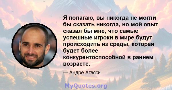 Я полагаю, вы никогда не могли бы сказать никогда, но мой опыт сказал бы мне, что самые успешные игроки в мире будут происходить из среды, которая будет более конкурентоспособной в раннем возрасте.