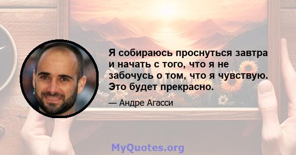 Я собираюсь проснуться завтра и начать с того, что я не забочусь о том, что я чувствую. Это будет прекрасно.