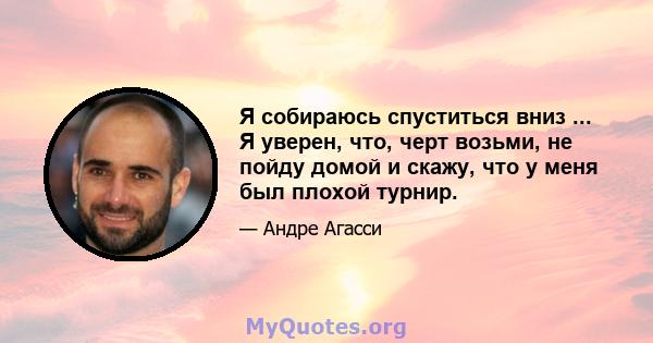 Я собираюсь спуститься вниз ... Я уверен, что, черт возьми, не пойду домой и скажу, что у меня был плохой турнир.