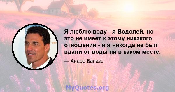 Я люблю воду - я Водолей, но это не имеет к этому никакого отношения - и я никогда не был вдали от воды ни в каком месте.