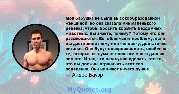 Моя бабушка не была высокообразованной женщиной, но она сказала мне маленького ребенка, чтобы бросить кормить бездомных животных. Вы знаете, почему? Потому что они размножаются. Вы облегчаете проблему, если вы даете