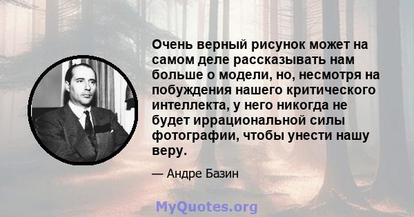 Очень верный рисунок может на самом деле рассказывать нам больше о модели, но, несмотря на побуждения нашего критического интеллекта, у него никогда не будет иррациональной силы фотографии, чтобы унести нашу веру.