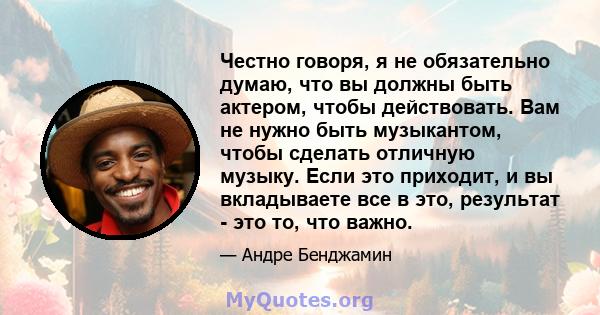 Честно говоря, я не обязательно думаю, что вы должны быть актером, чтобы действовать. Вам не нужно быть музыкантом, чтобы сделать отличную музыку. Если это приходит, и вы вкладываете все в это, результат - это то, что