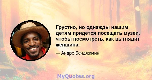 Грустно, но однажды нашим детям придется посещать музеи, чтобы посмотреть, как выглядит женщина.