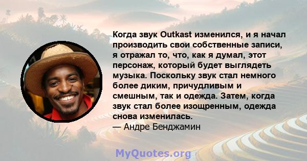 Когда звук Outkast изменился, и я начал производить свои собственные записи, я отражал то, что, как я думал, этот персонаж, который будет выглядеть музыка. Поскольку звук стал немного более диким, причудливым и смешным, 