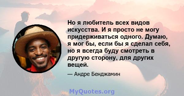 Но я любитель всех видов искусства. И я просто не могу придерживаться одного. Думаю, я мог бы, если бы я сделал себя, но я всегда буду смотреть в другую сторону, для других вещей.