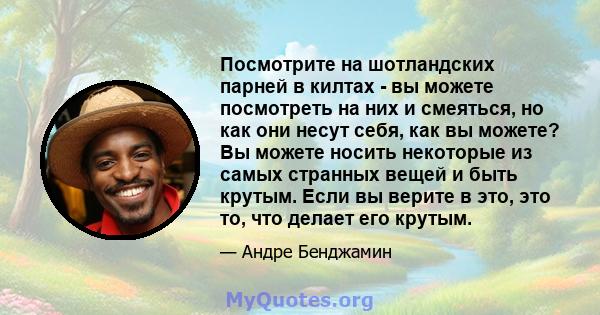 Посмотрите на шотландских парней в килтах - вы можете посмотреть на них и смеяться, но как они несут себя, как вы можете? Вы можете носить некоторые из самых странных вещей и быть крутым. Если вы верите в это, это то,