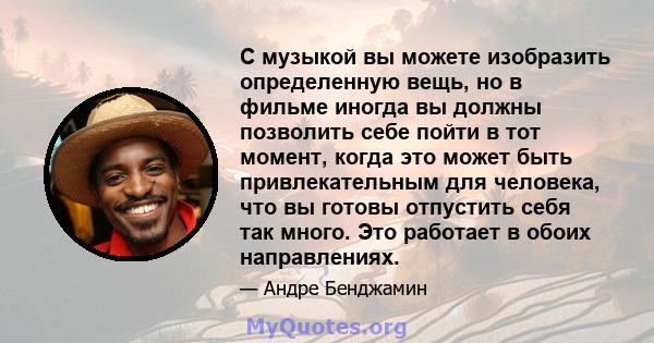 С музыкой вы можете изобразить определенную вещь, но в фильме иногда вы должны позволить себе пойти в тот момент, когда это может быть привлекательным для человека, что вы готовы отпустить себя так много. Это работает в 