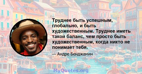 Труднее быть успешным, глобально, и быть художественным. Труднее иметь такой баланс, чем просто быть художественным, когда никто не понимает тебя.