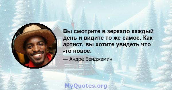 Вы смотрите в зеркало каждый день и видите то же самое. Как артист, вы хотите увидеть что -то новое.