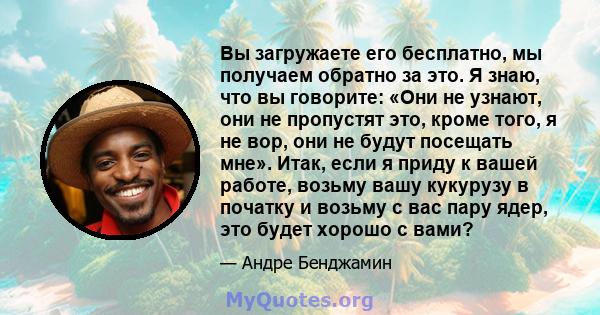 Вы загружаете его бесплатно, мы получаем обратно за это. Я знаю, что вы говорите: «Они не узнают, они не пропустят это, кроме того, я не вор, они не будут посещать мне». Итак, если я приду к вашей работе, возьму вашу