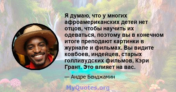 Я думаю, что у многих афроамериканских детей нет отцов, чтобы научить их одеваться, поэтому вы в конечном итоге преподают картинки в журнале и фильмах. Вы видите ковбоев, индейцев, старых голливудских фильмов, Кэри