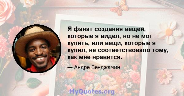 Я фанат создания вещей, которые я видел, но не мог купить, или вещи, которые я купил, не соответствовало тому, как мне нравится.