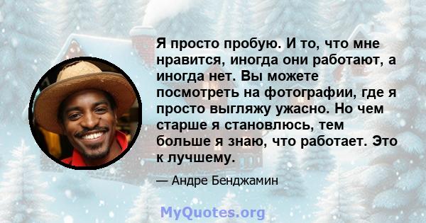 Я просто пробую. И то, что мне нравится, иногда они работают, а иногда нет. Вы можете посмотреть на фотографии, где я просто выгляжу ужасно. Но чем старше я становлюсь, тем больше я знаю, что работает. Это к лучшему.