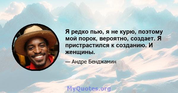 Я редко пью, я не курю, поэтому мой порок, вероятно, создает. Я пристрастился к созданию. И женщины.