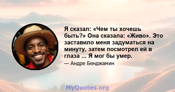 Я сказал: «Чем ты хочешь быть?» Она сказала: «Живо». Это заставило меня задуматься на минуту, затем посмотрел ей в глаза ... Я мог бы умер.